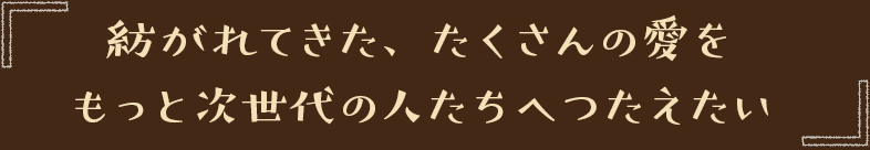 紡がれてきた、たくさんの愛をもっと次世代の人たちへつたえたい