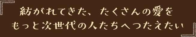 紡がれてきた、たくさんの愛をもっと次世代の人たちへつたえたい