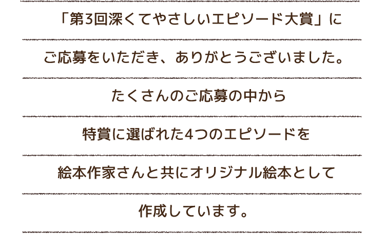  「第3回深くてやさしいエピソード大賞」にご応募をいただき、ありがとうございました。たくさんのご応募の中から特賞に選ばれた4つのエピソードを絵本作家さんと共にオリジナル絵本として 作成しました。 