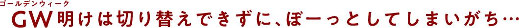 GW明けは切り替えできずに、ぼーっとしてしまいがち…