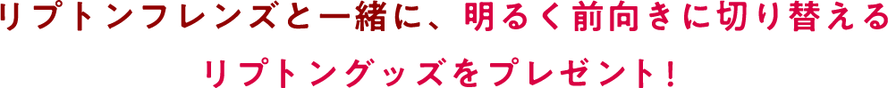 リプトンフレンズと一緒に、明るく前向きに切り替えるリプトングッズをプレゼント！