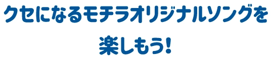 クセになるモチラオリジナルソングを楽しもう！