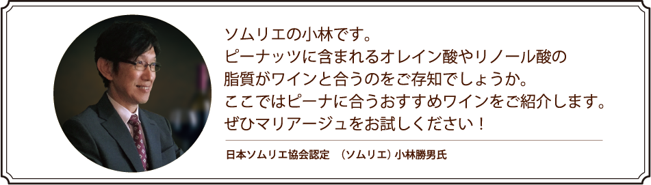 ソムリエの小林です。ピーナッツに含まれるオレイン酸やリノール酸の脂質がワインと合うのをご存知でしょうか。ここではピーナに合うおすすめワインをご紹介します。ぜひマリアージュをお試しください！ 日本ソムリエ協会認定　（ソムリエ） 小林勝男氏