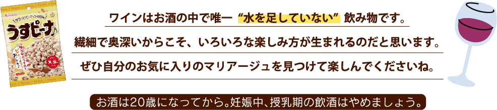 ワインはお酒の中で唯一“水を足していない”飲み物です。繊細で奥深いからこそ、いろいろな楽しみ方が生まれるのだと思います。ぜひ自分のお気に入りのマリアージュを見つけて楽しんでくださいね。お酒は20歳になってから。妊娠時、授乳期の飲酒はやめましょう。