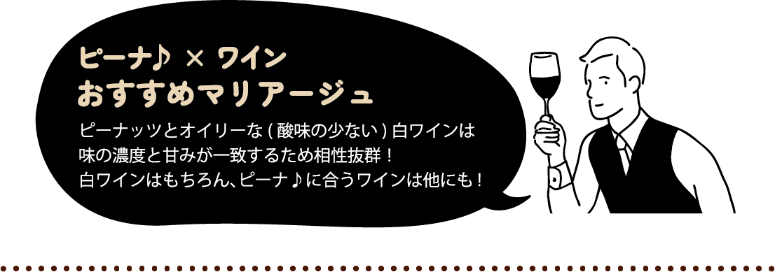 ピーナ♪ × ワイン おすすめマリアージュ ピーナッツとオイリーな(酸の少ない)白ワインは味の濃度と甘みが一致するため相性抜群！白ワインはもちろん、ピーナ♪に合うワインは他にも！