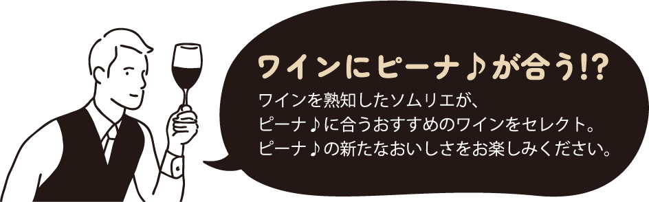 ワインにピーナ♪が合う！？ ワインを熟知したソムリエが、ピーナ♪に合うおすすめのワインをセレクト。ピーナ♪の新たなおいしさをお楽しみください。