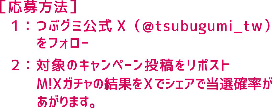 ［応募方法］１：つぶグミ公式Ｘ（@tsubugumi_tw）をフォロー　２：対象のキャンペーン投稿をリポスト　M!Xガチャの結果をXでシェアで当選確率があがります。